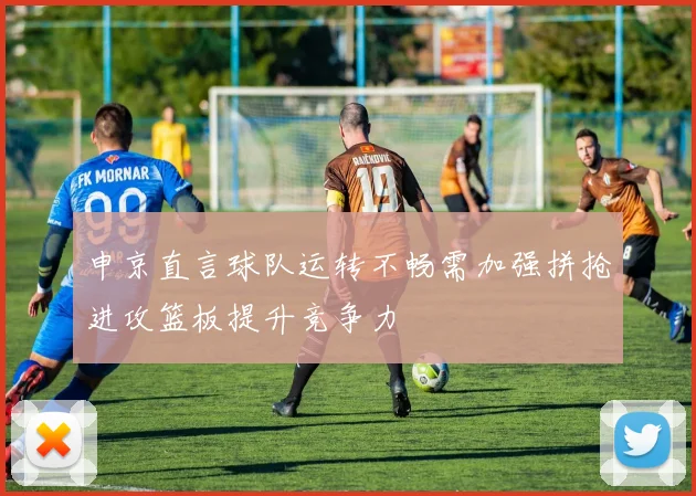 申京直言球队运转不畅需加强拼抢进攻篮板提升竞争力