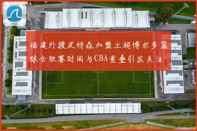 福建外援皮特森加盟土超博尔多篮球会联赛时间与CBA重叠引发关注