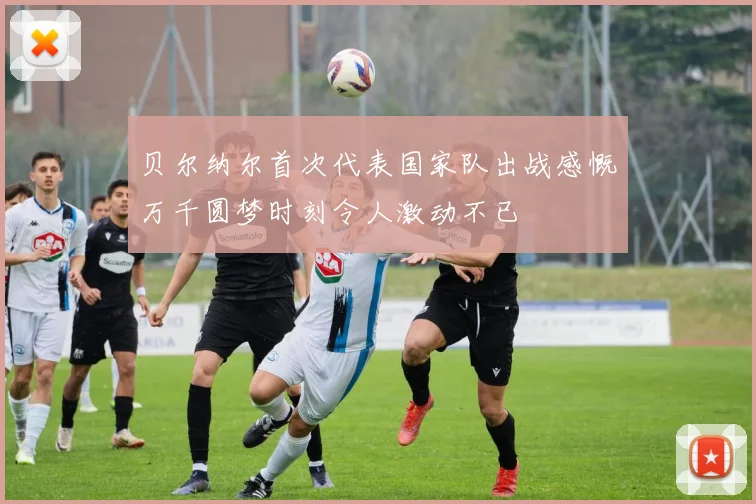 贝尔纳尔首次代表国家队出战感慨万千圆梦时刻令人激动不已