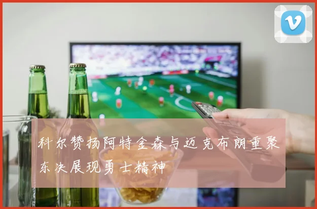 科尔赞扬阿特金森与迈克布朗重聚东决展现勇士精神