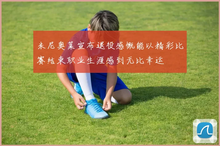 米尼奥莱宣布退役感慨能以精彩比赛结束职业生涯感到无比幸运