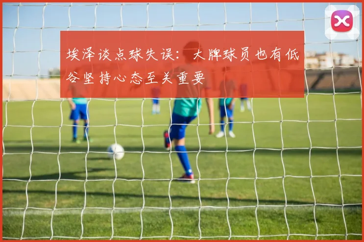 埃泽谈点球失误：大牌球员也有低谷坚持心态至关重要