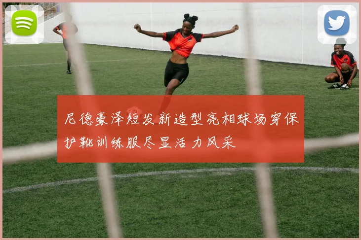 尼德豪泽短发新造型亮相球场穿保护靴训练服尽显活力风采