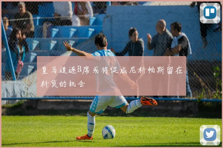 皇马追逐B席或将促成尼科帕斯留在科莫的机会