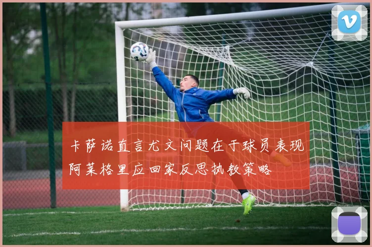 卡萨诺直言尤文问题在于球员表现阿莱格里应回家反思执教策略