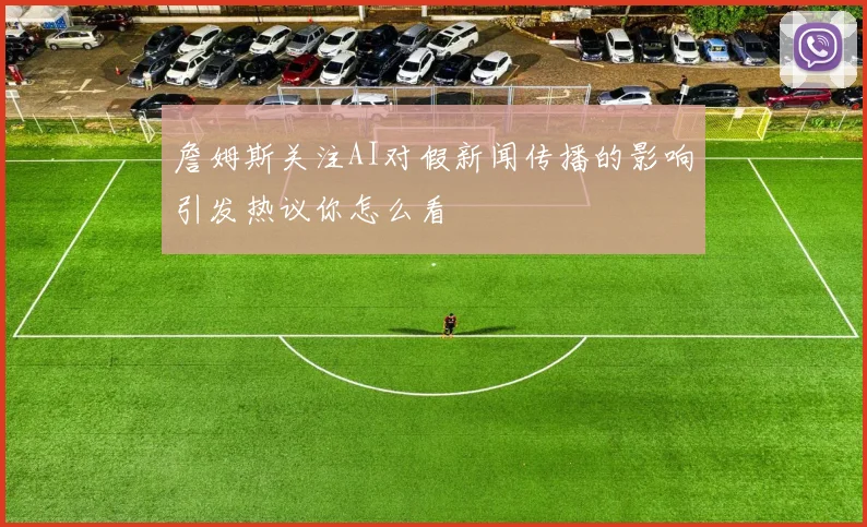 詹姆斯关注AI对假新闻传播的影响引发热议你怎么看