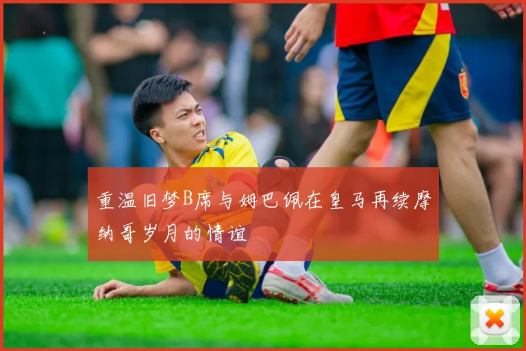 重温旧梦B席与姆巴佩在皇马再续摩纳哥岁月的情谊