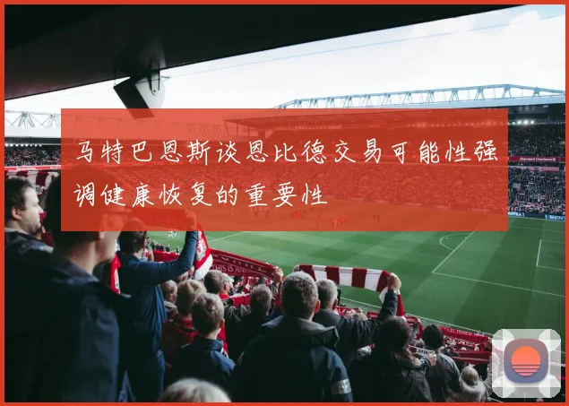 马特巴恩斯谈恩比德交易可能性强调健康恢复的重要性