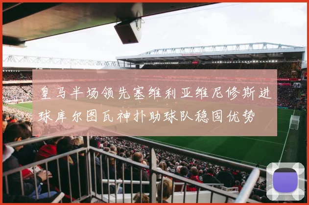 皇马半场领先塞维利亚维尼修斯进球库尔图瓦神扑助球队稳固优势