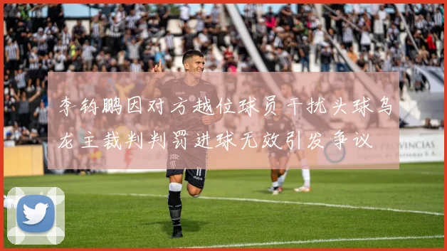 李钧鹏因对方越位球员干扰头球乌龙主裁判判罚进球无效引发争议