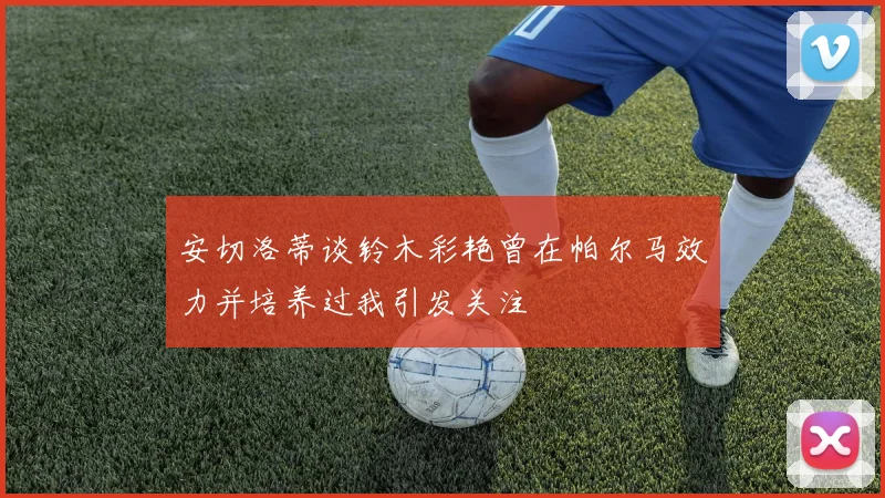 安切洛蒂谈铃木彩艳曾在帕尔马效力并培养过我引发关注