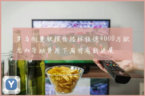 罗马向曼联报价格林伍德4000万欧元加浮动费用下周将有新进展