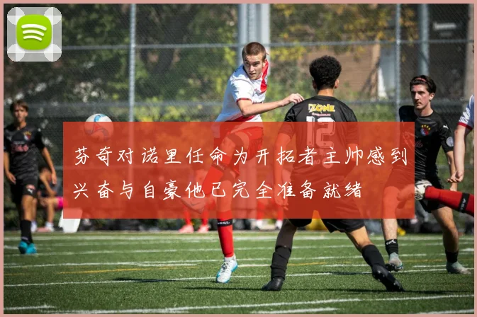 芬奇对诺里任命为开拓者主帅感到兴奋与自豪他已完全准备就绪