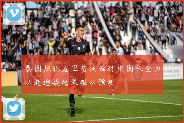 泰国归化后卫首次面对中国队全力以赴迎战结果难以预测