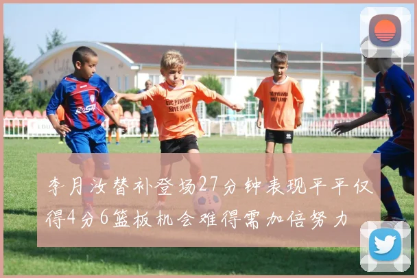 李月汝替补登场27分钟表现平平仅得4分6篮板机会难得需加倍努力