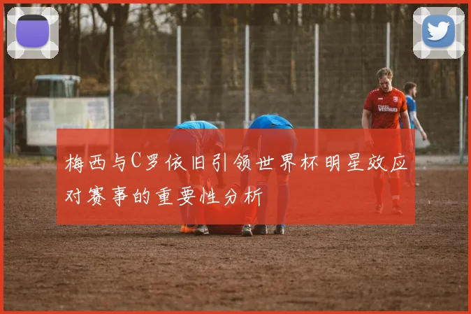 梅西与C罗依旧引领世界杯明星效应对赛事的重要性分析