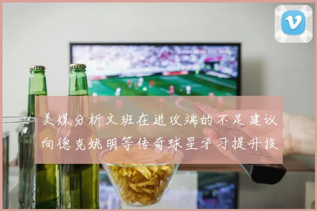 美媒分析文班在进攻端的不足建议向德克姚明等传奇球星学习提升技能