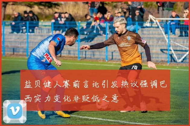 盐贝健人赛前言论引发热议强调巴西实力变化非贬低之意