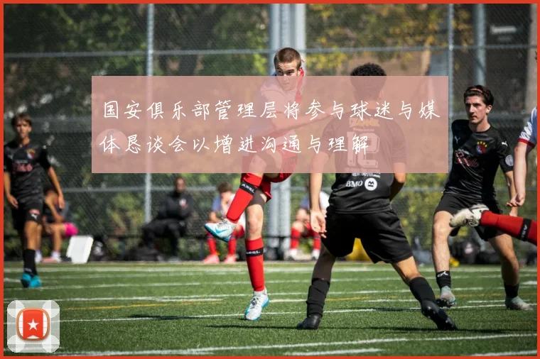 国安俱乐部管理层将参与球迷与媒体恳谈会以增进沟通与理解