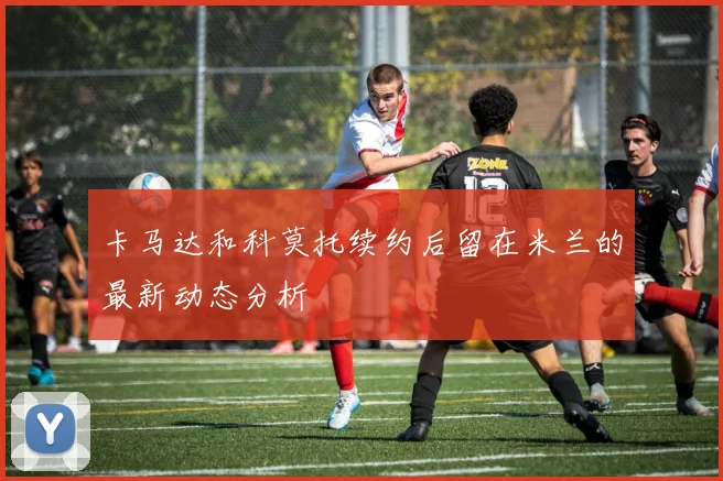 卡马达和科莫托续约后留在米兰的最新动态分析