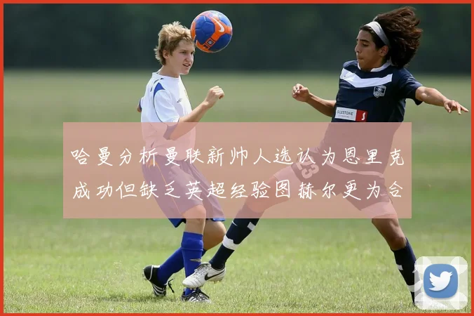 哈曼分析曼联新帅人选认为恩里克成功但缺乏英超经验图赫尔更为合适